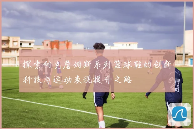 探索耐克詹姆斯系列篮球鞋的创新科技与运动表现提升之路