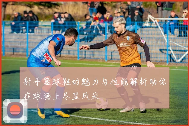 射手篮球鞋的魅力与性能解析助你在球场上尽显风采