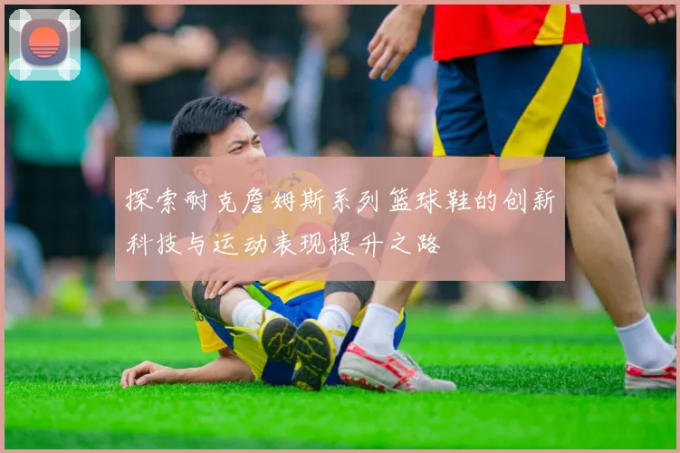 探索耐克詹姆斯系列篮球鞋的创新科技与运动表现提升之路